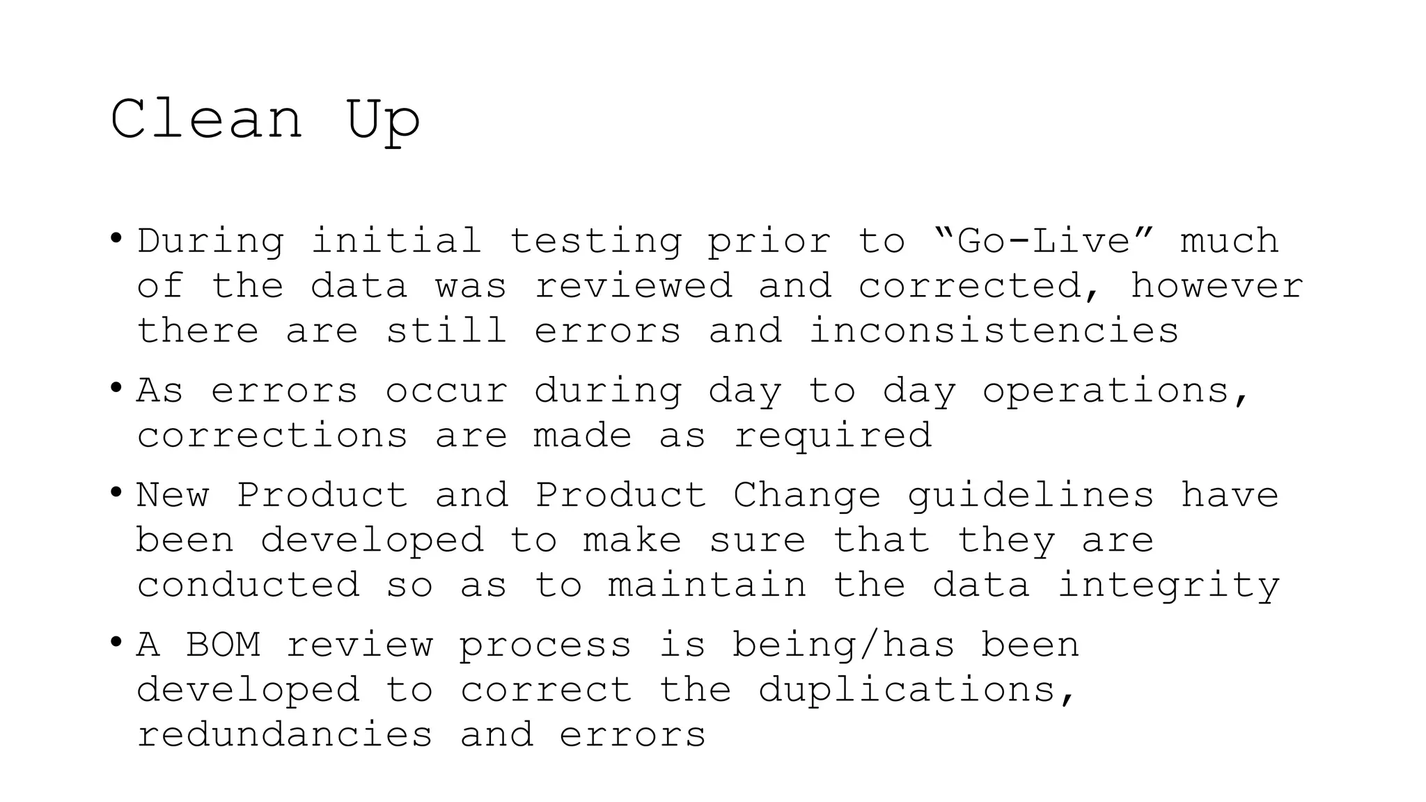 Clean Up
• During initial testing prior to “Go-Live” much
of the data was reviewed and corrected, however
there are still errors and inconsistencies
• As errors occur during day to day operations,
corrections are made as required
• New Product and Product Change guidelines have
been developed to make sure that they are
conducted so as to maintain the data integrity
• A BOM review process is being/has been
developed to correct the duplications,
redundancies and errors
 