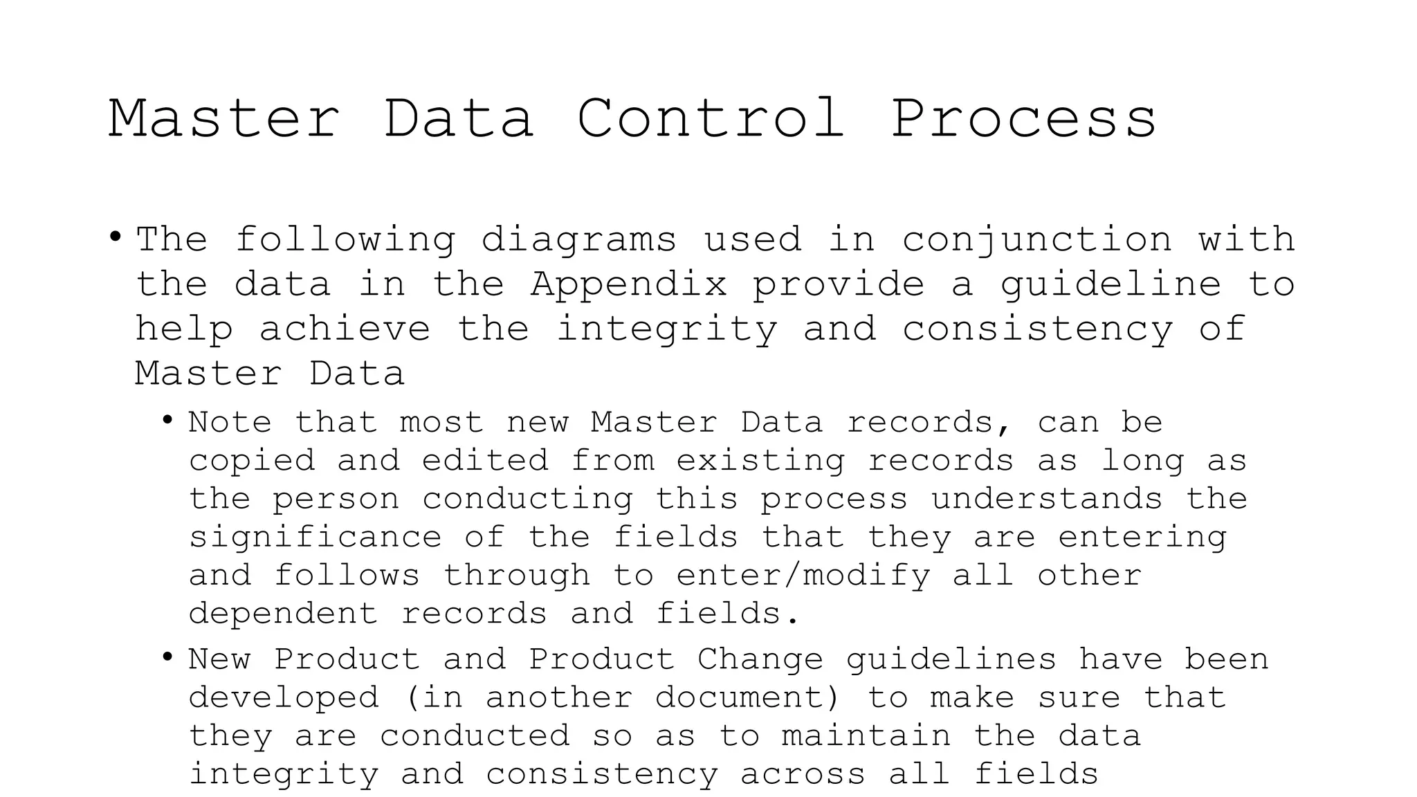 Master Data Control Process
• The following diagrams used in conjunction with
the data in the Appendix provide a guideline to
help achieve the integrity and consistency of
Master Data
• Note that most new Master Data records, can be
copied and edited from existing records as long as
the person conducting this process understands the
significance of the fields that they are entering
and follows through to enter/modify all other
dependent records and fields.
• New Product and Product Change guidelines have been
developed (in another document) to make sure that
they are conducted so as to maintain the data
integrity and consistency across all fields
 