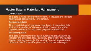 Master Data in Materials Management
General data:
This data is valid for the whole client. It includes the vendor's
address and bank details, for example.
Accounting data:
This is maintained at company code level. It comprises data
such as the number of the reconciliation account and the
payment methods for automatic payment transactions.
Purchasing data:
This data is maintained for each purchasing organization. It
includes the purchase order currency, Incoterms, and various
control data pertaining to the vendor. You can also maintain
different data for specific plants or for vendor subranges.
 