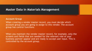 Master Data in Materials Management
Account Group
When creating a vendor master record, you must decide which
account group you are going to assign to this vendor. The account
group has control functions.
When you maintain the vendor master record, for example, only the
screens and fields that are needed for the relevant role of your
business partner appear and are ready to accept user input. This is
controlled by the account group.
 