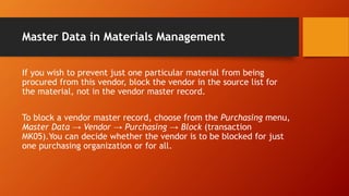 Master Data in Materials Management
If you wish to prevent just one particular material from being
procured from this vendor, block the vendor in the source list for
the material, not in the vendor master record.
To block a vendor master record, choose from the Purchasing menu,
Master Data → Vendor → Purchasing → Block (transaction
MK05).You can decide whether the vendor is to be blocked for just
one purchasing organization or for all.
 