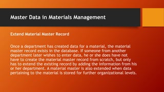 Master Data in Materials Management
Extend Material Master Record
Once a department has created data for a material, the material
master record exists in the database. If someone from another
department later wishes to enter data, he or she does have not
have to create the material master record from scratch, but only
has to extend the existing record by adding the information from his
or her department. A material master is also extended when data
pertaining to the material is stored for further organizational levels.
 