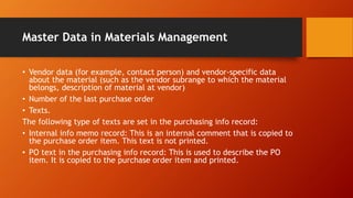 Master Data in Materials Management
• Vendor data (for example, contact person) and vendor-specific data
about the material (such as the vendor subrange to which the material
belongs, description of material at vendor)
• Number of the last purchase order
• Texts.
The following type of texts are set in the purchasing info record:
• Internal info memo record: This is an internal comment that is copied to
the purchase order item. This text is not printed.
• PO text in the purchasing info record: This is used to describe the PO
item. It is copied to the purchase order item and printed.
 