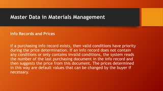 Master Data in Materials Management
Info Records and Prices
If a purchasing info record exists, then valid conditions have priority
during the price determination. If an info record does not contain
any conditions or only contains invalid conditions, the system reads
the number of the last purchasing document in the info record and
then suggests the price from this document. The prices determined
in this way are default values that can be changed by the buyer if
necessary.
 