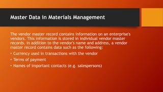 Master Data in Materials Management
The vendor master record contains information on an enterprise's
vendors. This information is stored in individual vendor master
records. In addition to the vendor's name and address, a vendor
master record contains data such as the following:
• Currency used in transactions with the vendor
• Terms of payment
• Names of important contacts (e.g. salespersons)
 