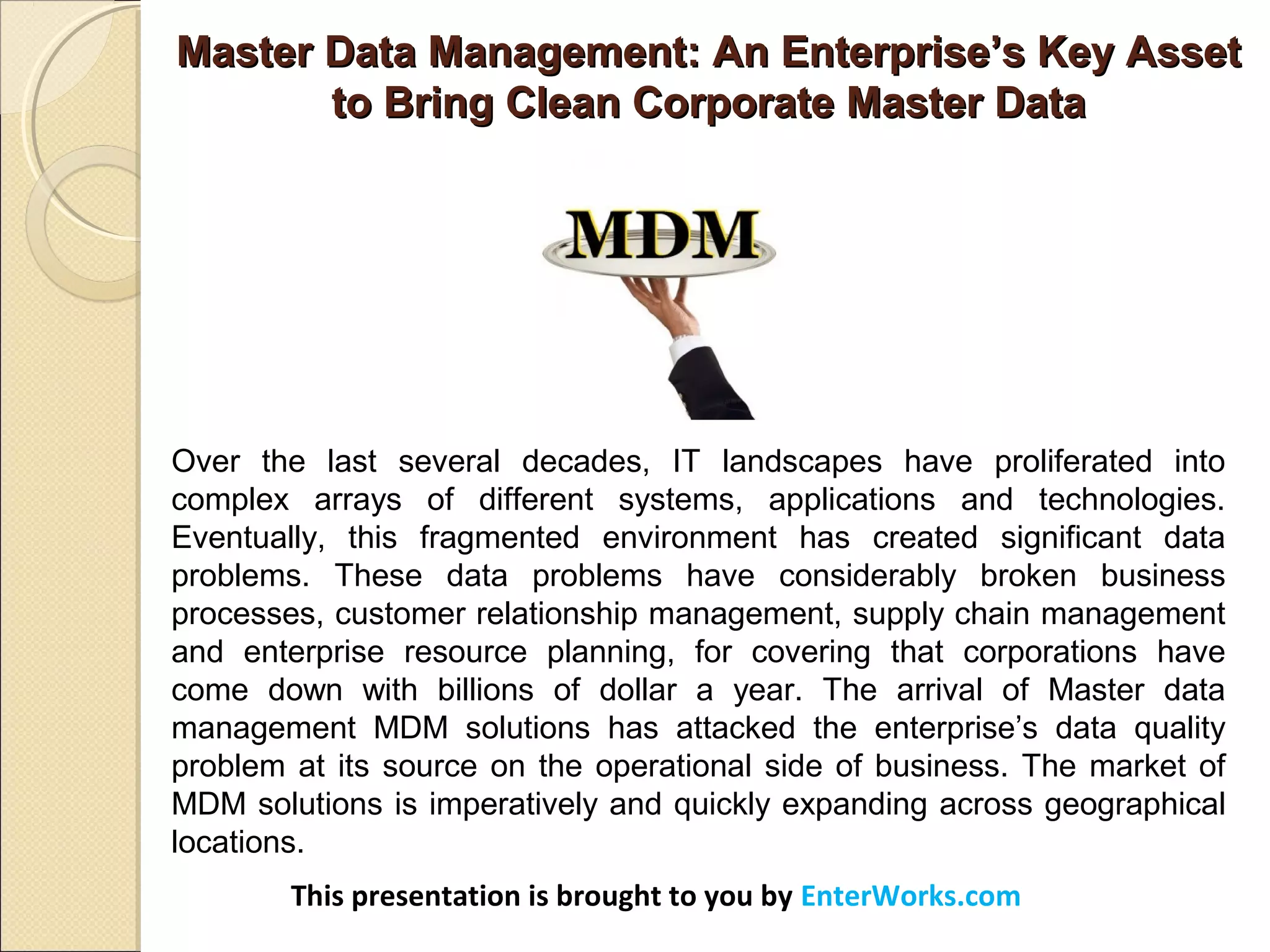 Master Data Management: An Enterprise’s Key AssetMaster Data Management: An Enterprise’s Key Asset
to Bring Clean Corporate Master Datato Bring Clean Corporate Master Data
This presentation is brought to you by EnterWorks.com
Over the last several decades, IT landscapes have proliferated into
complex arrays of different systems, applications and technologies.
Eventually, this fragmented environment has created significant data
problems. These data problems have considerably broken business
processes, customer relationship management, supply chain management
and enterprise resource planning, for covering that corporations have
come down with billions of dollar a year. The arrival of Master data
management MDM solutions has attacked the enterprise’s data quality
problem at its source on the operational side of business. The market of
MDM solutions is imperatively and quickly expanding across geographical
locations.
 