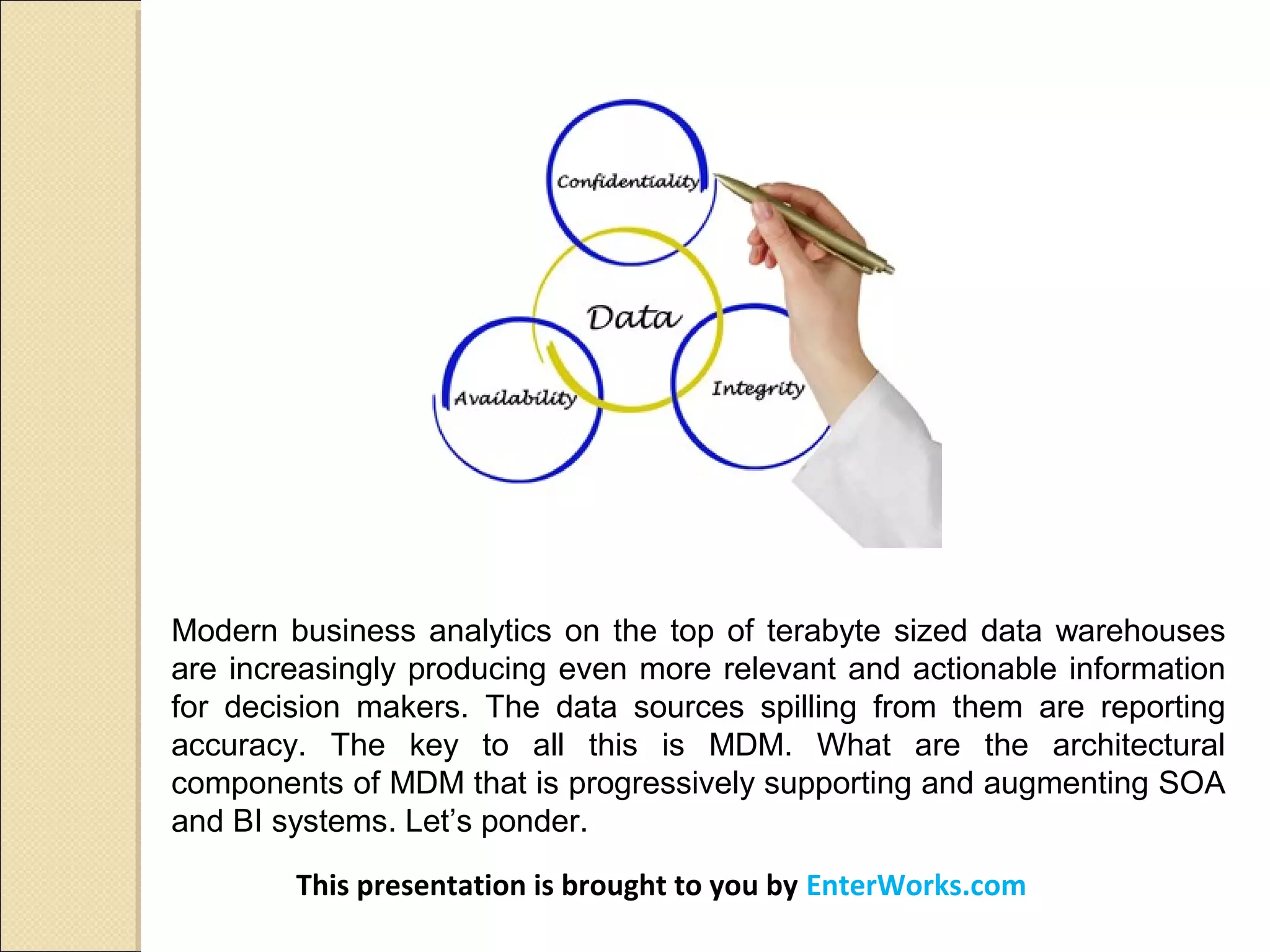 Modern business analytics on the top of terabyte sized data warehouses
are increasingly producing even more relevant and actionable information
for decision makers. The data sources spilling from them are reporting
accuracy. The key to all this is MDM. What are the architectural
components of MDM that is progressively supporting and augmenting SOA
and BI systems. Let’s ponder.
This presentation is brought to you by EnterWorks.com
 