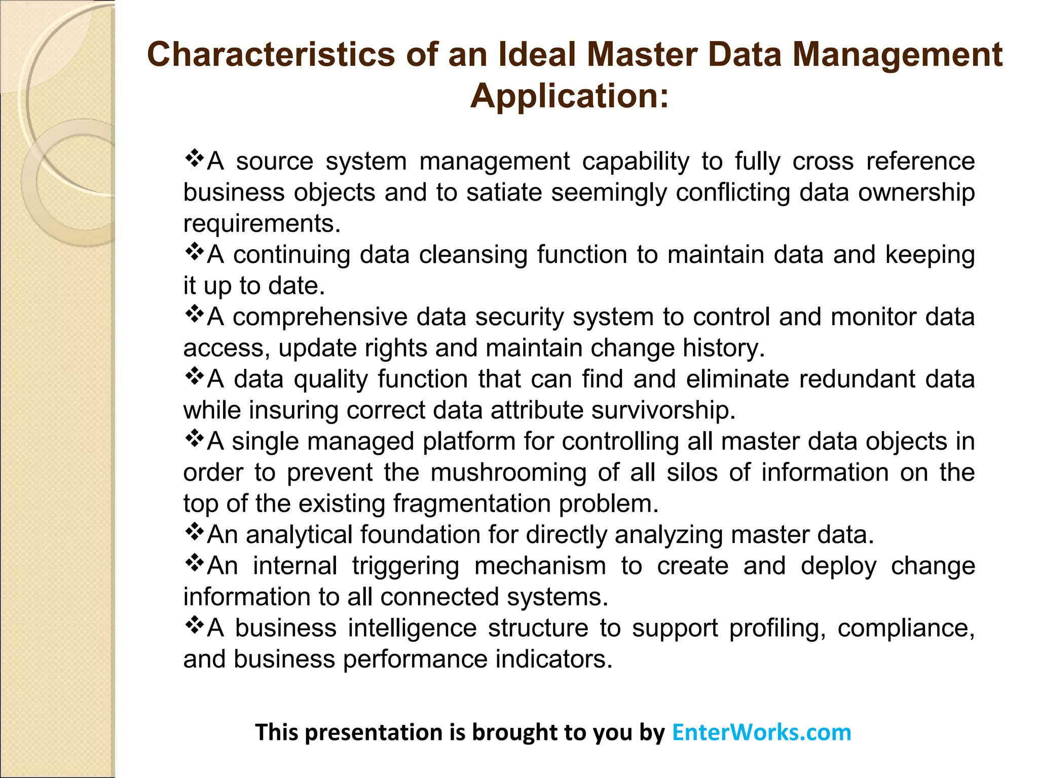 This presentation is brought to you by EnterWorks.com
A source system management capability to fully cross reference
business objects and to satiate seemingly conflicting data ownership
requirements.
A continuing data cleansing function to maintain data and keeping
it up to date.
A comprehensive data security system to control and monitor data
access, update rights and maintain change history.
A data quality function that can find and eliminate redundant data
while insuring correct data attribute survivorship.
A single managed platform for controlling all master data objects in
order to prevent the mushrooming of all silos of information on the
top of the existing fragmentation problem.
An analytical foundation for directly analyzing master data.
An internal triggering mechanism to create and deploy change
information to all connected systems.
A business intelligence structure to support profiling, compliance,
and business performance indicators.
Characteristics of an Ideal Master Data Management
Application:
 