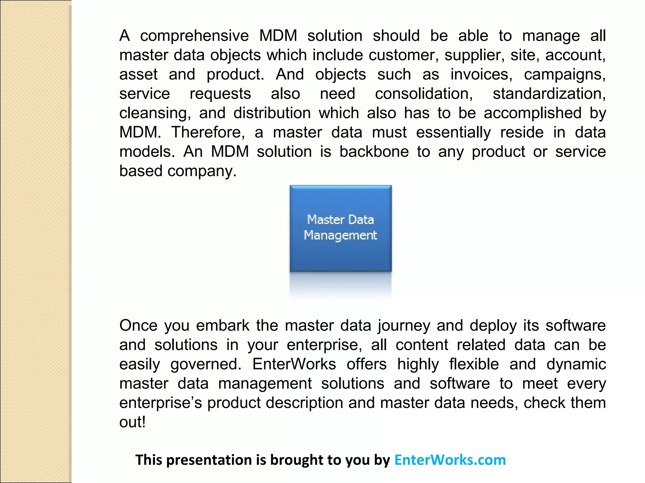A comprehensive MDM solution should be able to manage all
master data objects which include customer, supplier, site, account,
asset and product. And objects such as invoices, campaigns,
service requests also need consolidation, standardization,
cleansing, and distribution which also has to be accomplished by
MDM. Therefore, a master data must essentially reside in data
models. An MDM solution is backbone to any product or service
based company.
Once you embark the master data journey and deploy its software
and solutions in your enterprise, all content related data can be
easily governed. EnterWorks offers highly flexible and dynamic
master data management solutions and software to meet every
enterprise’s product description and master data needs, check them
out!
This presentation is brought to you by EnterWorks.com
 