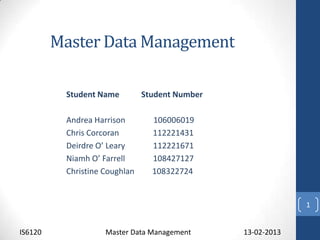 Master Data Management

          Student Name         Student Number

          Andrea Harrison        106006019
          Chris Corcoran         112221431
          Deirdre O’ Leary       112221671
          Niamh O’ Farrell       108427127
          Christine Coughlan     108322724


                                                             1


IS6120              Master Data Management      13-02-2013
 