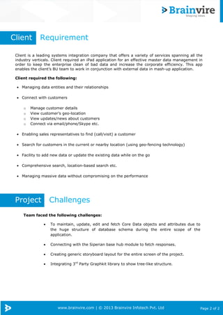www.brainvire.com | © 2013 Brainvire Infotech Pvt. Ltd Page 2 of 2
Client is a leading systems integration company that offers a variety of services spanning all the
industry verticals. Client required an iPad application for an effective master data management in
order to keep the enterprise clean of bad data and increase the corporate efficiency. This app
enables the client’s BU team to work in conjunction with external data in mash-up application.
Client required the following:
• Managing data entities and their relationships
• Connect with customers
o Manage customer details
o View customer’s geo-location
o View updates/news about customers
o Connect via email/phone/Skype etc.
• Enabling sales representatives to find (call/visit) a customer
• Search for customers in the current or nearby location (using geo-fencing technology)
• Facility to add new data or update the existing data while on the go
• Comprehensive search, location-based search etc.
• Managing massive data without compromising on the performance
Client Requirement
Project Challenges
Team faced the following challenges:
• To maintain, update, edit and fetch Core Data objects and attributes due to
the huge structure of database schema during the entire scope of the
application.
• Connecting with the Siperian base hub module to fetch responses.
• Creating generic storyboard layout for the entire screen of the project.
• Integrating 3rd
Party Graphkit library to show tree-like structure.
 