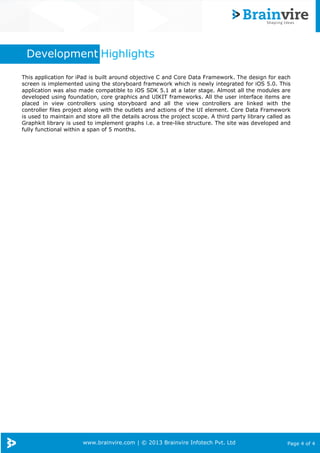 www.brainvire.com | © 2013 Brainvire Infotech Pvt. Ltd Page 4 of 4
Development Highlights
This application for iPad is built around objective C and Core Data Framework. The design for each
screen is implemented using the storyboard framework which is newly integrated for iOS 5.0. This
application was also made compatible to iOS SDK 5.1 at a later stage. Almost all the modules are
developed using foundation, core graphics and UIKIT frameworks. All the user interface items are
placed in view controllers using storyboard and all the view controllers are linked with the
controller files project along with the outlets and actions of the UI element. Core Data Framework
is used to maintain and store all the details across the project scope. A third party library called as
Graphkit library is used to implement graphs i.e. a tree-like structure. The site was developed and
fully functional within a span of 5 months.
 