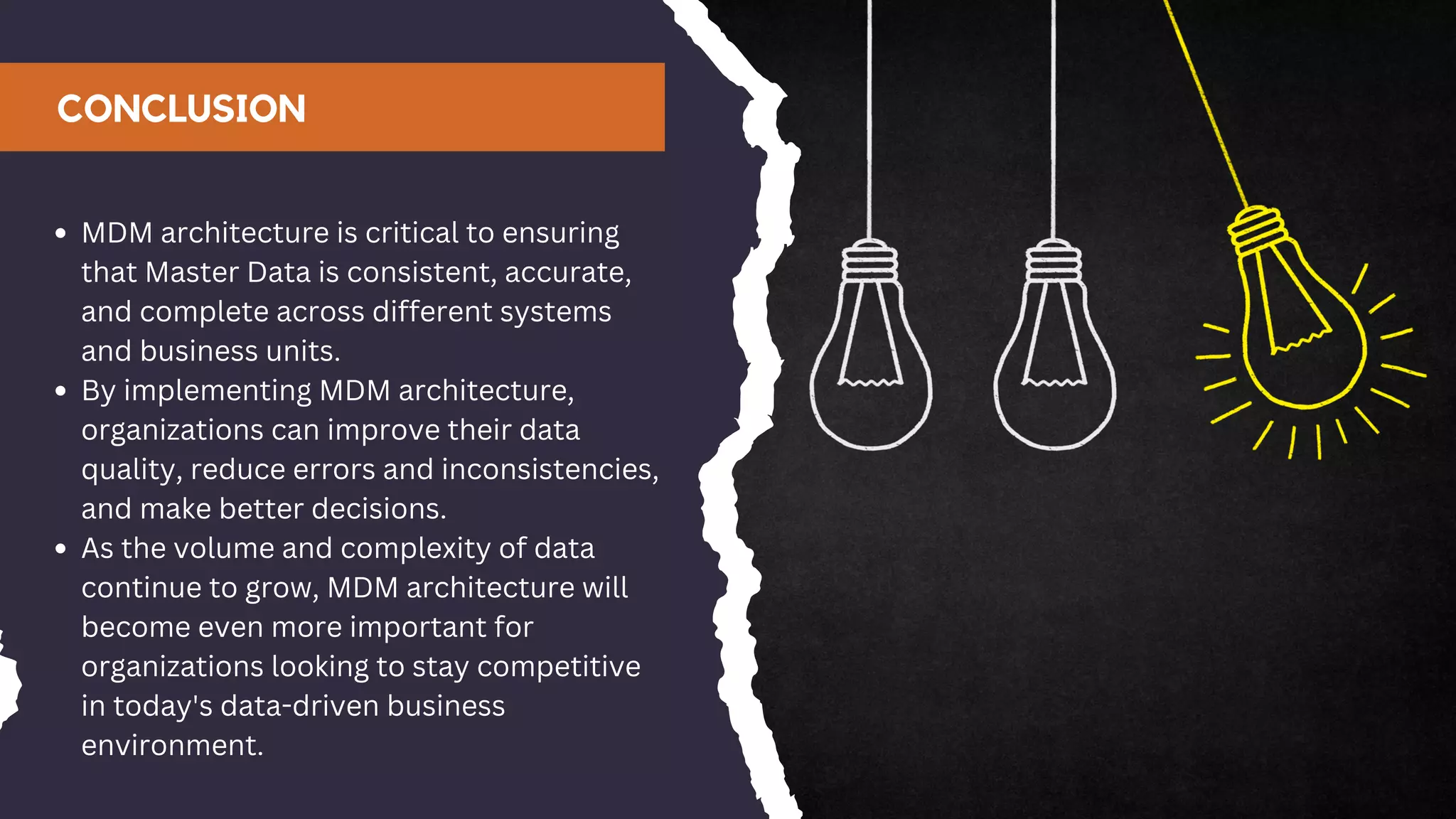 CONCLUSION
MDM architecture is critical to ensuring
that Master Data is consistent, accurate,
and complete across different systems
and business units.
By implementing MDM architecture,
organizations can improve their data
quality, reduce errors and inconsistencies,
and make better decisions.
As the volume and complexity of data
continue to grow, MDM architecture will
become even more important for
organizations looking to stay competitive
in today's data-driven business
environment.
 