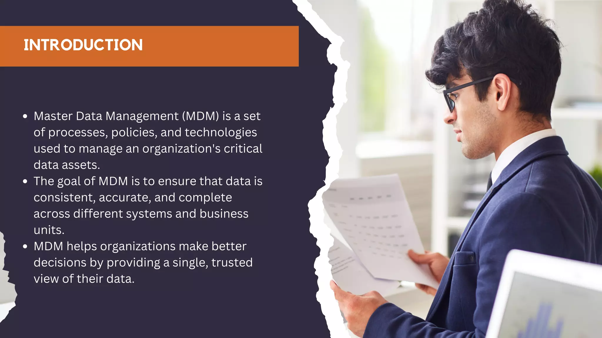 INTRODUCTION
Master Data Management (MDM) is a set
of processes, policies, and technologies
used to manage an organization's critical
data assets.
The goal of MDM is to ensure that data is
consistent, accurate, and complete
across different systems and business
units.
MDM helps organizations make better
decisions by providing a single, trusted
view of their data.
 