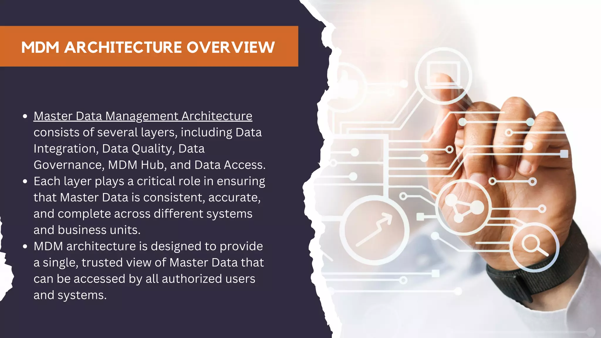 MDM ARCHITECTURE OVERVIEW
Master Data Management Architecture
consists of several layers, including Data
Integration, Data Quality, Data
Governance, MDM Hub, and Data Access.
Each layer plays a critical role in ensuring
that Master Data is consistent, accurate,
and complete across different systems
and business units.
MDM architecture is designed to provide
a single, trusted view of Master Data that
can be accessed by all authorized users
and systems.
 