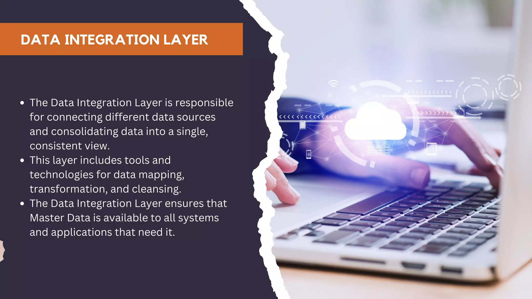 DATA INTEGRATION LAYER
The Data Integration Layer is responsible
for connecting different data sources
and consolidating data into a single,
consistent view.
This layer includes tools and
technologies for data mapping,
transformation, and cleansing.
The Data Integration Layer ensures that
Master Data is available to all systems
and applications that need it.
 