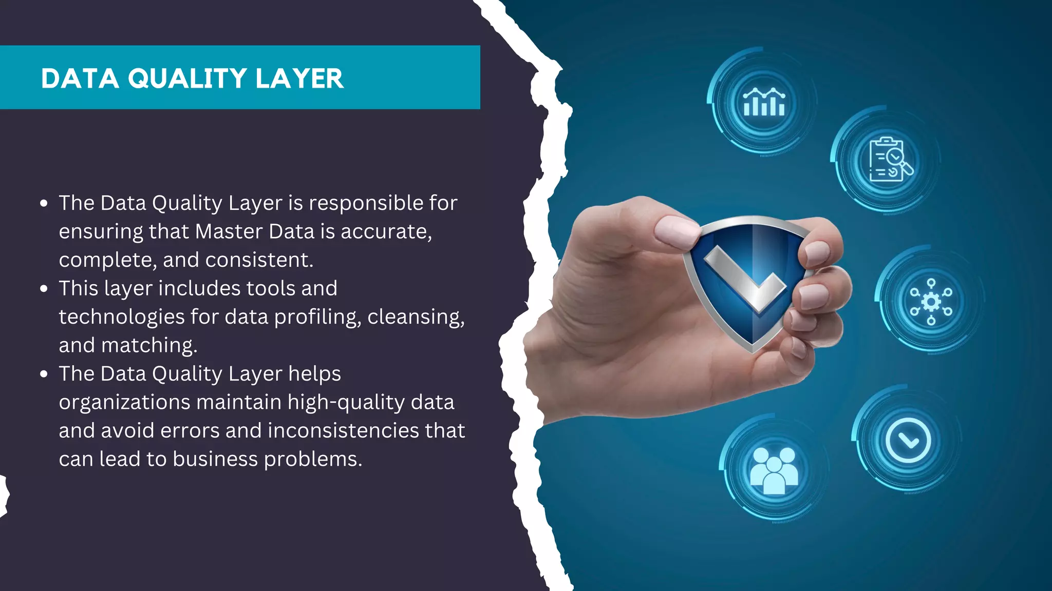 DATA QUALITY LAYER
The Data Quality Layer is responsible for
ensuring that Master Data is accurate,
complete, and consistent.
This layer includes tools and
technologies for data profiling, cleansing,
and matching.
The Data Quality Layer helps
organizations maintain high-quality data
and avoid errors and inconsistencies that
can lead to business problems.
 