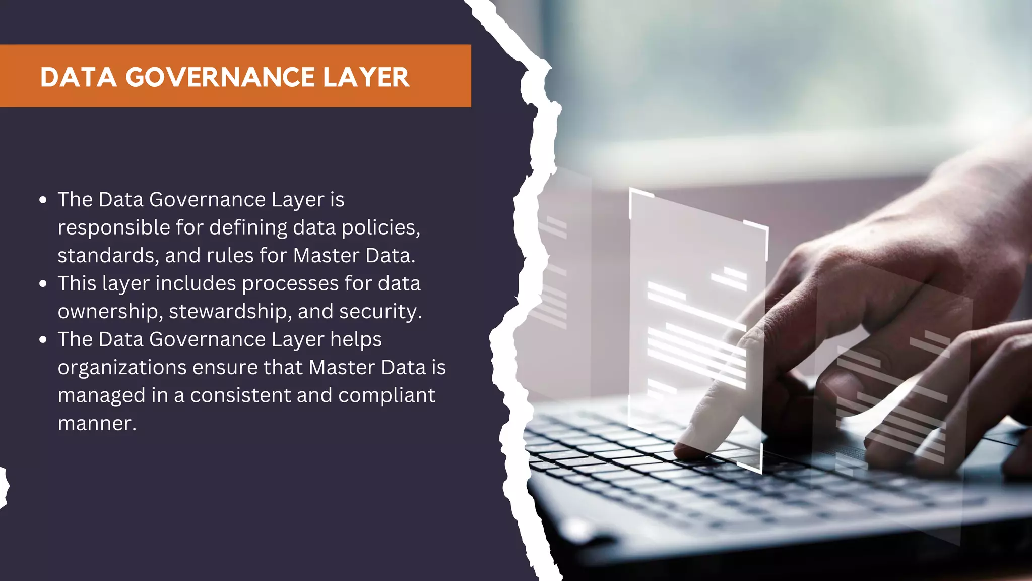DATA GOVERNANCE LAYER
The Data Governance Layer is
responsible for defining data policies,
standards, and rules for Master Data.
This layer includes processes for data
ownership, stewardship, and security.
The Data Governance Layer helps
organizations ensure that Master Data is
managed in a consistent and compliant
manner.
 