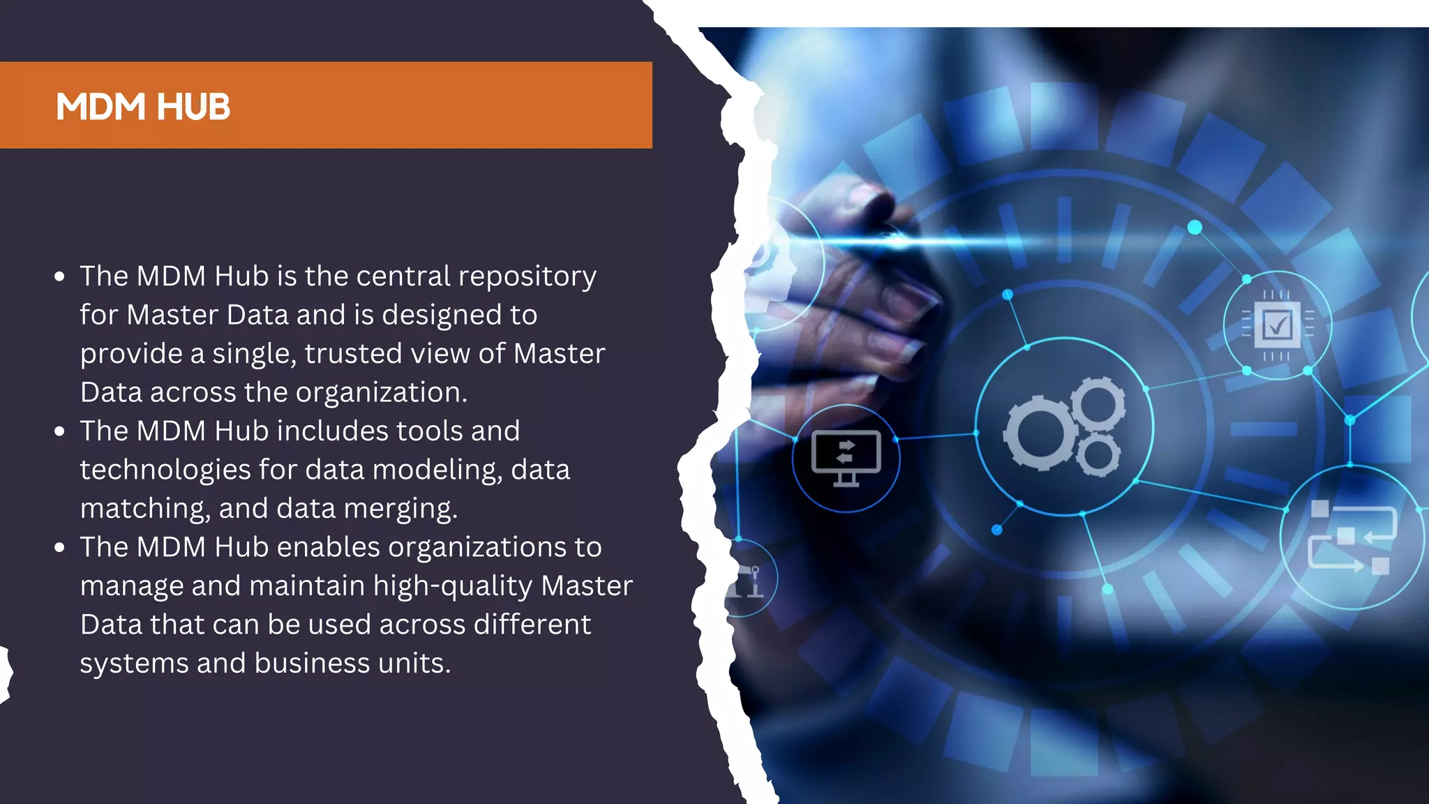 MDM HUB
The MDM Hub is the central repository
for Master Data and is designed to
provide a single, trusted view of Master
Data across the organization.
The MDM Hub includes tools and
technologies for data modeling, data
matching, and data merging.
The MDM Hub enables organizations to
manage and maintain high-quality Master
Data that can be used across different
systems and business units.
 