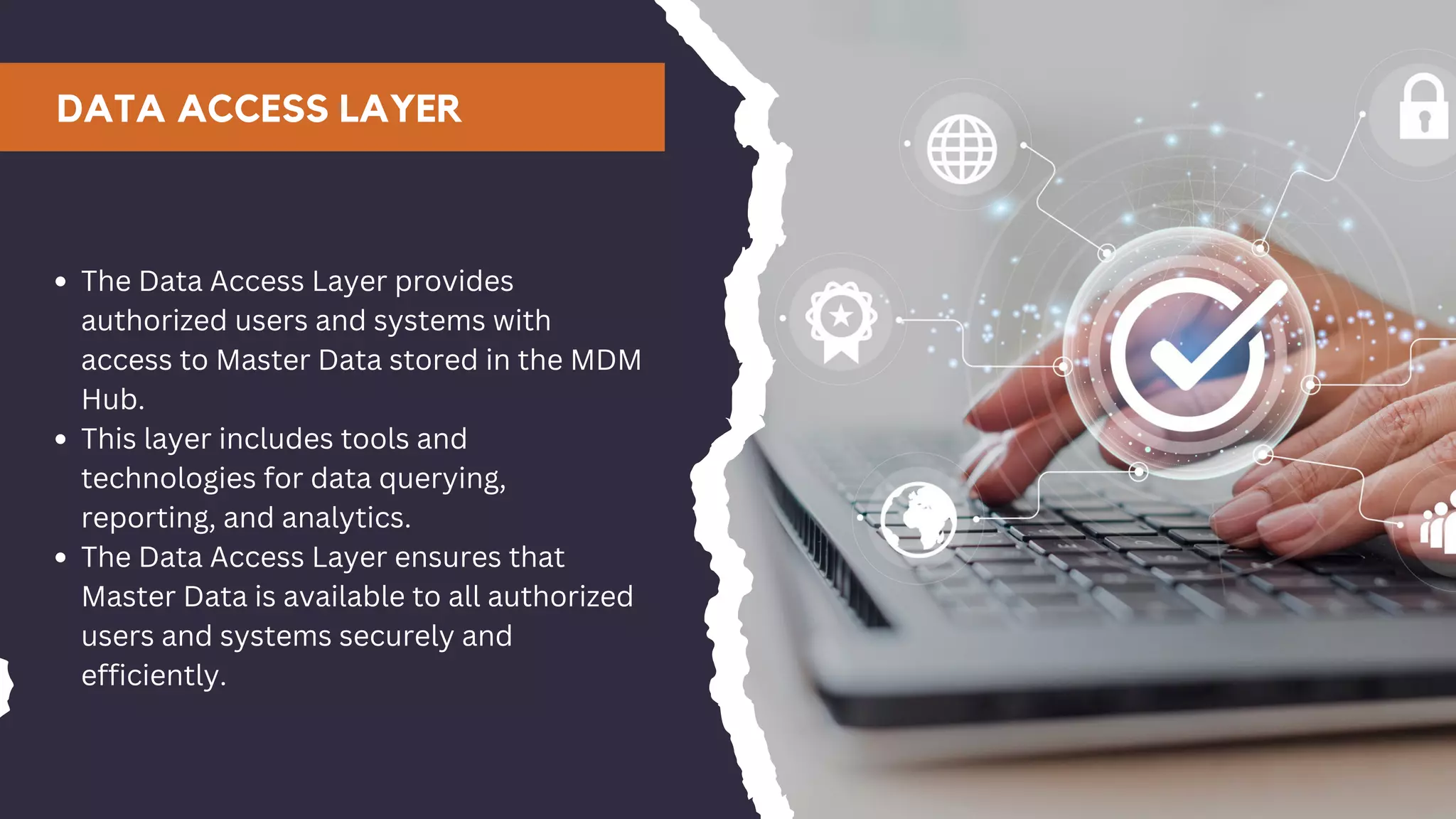 DATA ACCESS LAYER
The Data Access Layer provides
authorized users and systems with
access to Master Data stored in the MDM
Hub.
This layer includes tools and
technologies for data querying,
reporting, and analytics.
The Data Access Layer ensures that
Master Data is available to all authorized
users and systems securely and
efficiently.
 