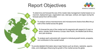 Report Objectives
To analyze various macroeconomic and microeconomic factors that affect the gr
owth of the market across the globe
To forecast the size of the market and its segments with respect to 5 main re
gions, namely, North America, Europe, Asia Pacific, the Middle East & Africa,
and Latin America
To determine and forecast the size of the master data management market based on co
mponent, deployment type, organization size, data type, vertical, and region during the
forecast period from 2018 to 20231
2
3
4
5
To analyze each submarket with respect to individual growth trends, prospects,
and contribution to the overall market
To provide detailed information about major factors such as drivers, restraints, opportu
nities, and challenges influencing the growth of the market across the globe
 