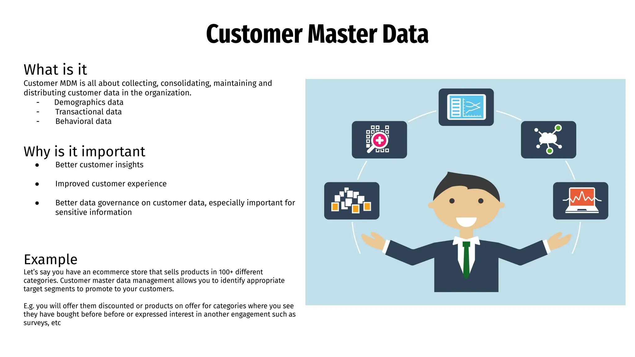 Customer Master Data
What is it
Customer MDM is all about collecting, consolidating, maintaining and
distributing customer data in the organization.
- Demographics data
- Transactional data
- Behavioral data
Why is it important
● Better customer insights
● Improved customer experience
● Better data governance on customer data, especially important for
sensitive information
Example
Let’s say you have an ecommerce store that sells products in 100+ different
categories. Customer master data management allows you to identify appropriate
target segments to promote to your customers.
E.g. you will offer them discounted or products on offer for categories where you see
they have bought before before or expressed interest in another engagement such as
surveys, etc
 