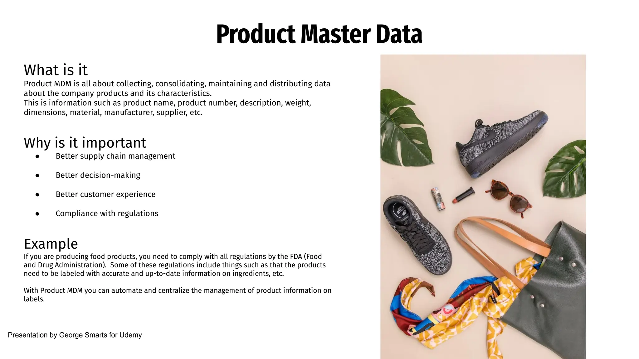 Product Master Data
What is it
Product MDM is all about collecting, consolidating, maintaining and distributing data
about the company products and its characteristics.
This is information such as product name, product number, description, weight,
dimensions, material, manufacturer, supplier, etc.
Why is it important
● Better supply chain management
● Better decision-making
● Better customer experience
● Compliance with regulations
Example
If you are producing food products, you need to comply with all regulations by the FDA (Food
and Drug Administration). Some of these regulations include things such as that the products
need to be labeled with accurate and up-to-date information on ingredients, etc.
With Product MDM you can automate and centralize the management of product information on
labels.
Presentation by George Smarts for Udemy
 