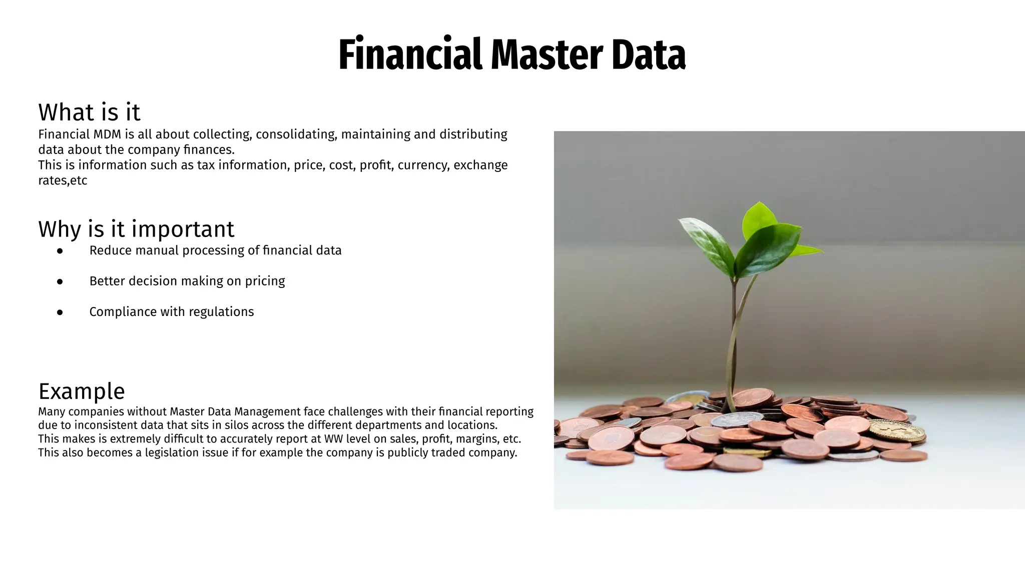 Financial Master Data
What is it
Financial MDM is all about collecting, consolidating, maintaining and distributing
data about the company ﬁnances.
This is information such as tax information, price, cost, proﬁt, currency, exchange
rates,etc
Why is it important
● Reduce manual processing of ﬁnancial data
● Better decision making on pricing
● Compliance with regulations
Example
Many companies without Master Data Management face challenges with their ﬁnancial reporting
due to inconsistent data that sits in silos across the different departments and locations.
This makes is extremely difﬁcult to accurately report at WW level on sales, proﬁt, margins, etc.
This also becomes a legislation issue if for example the company is publicly traded company.
 