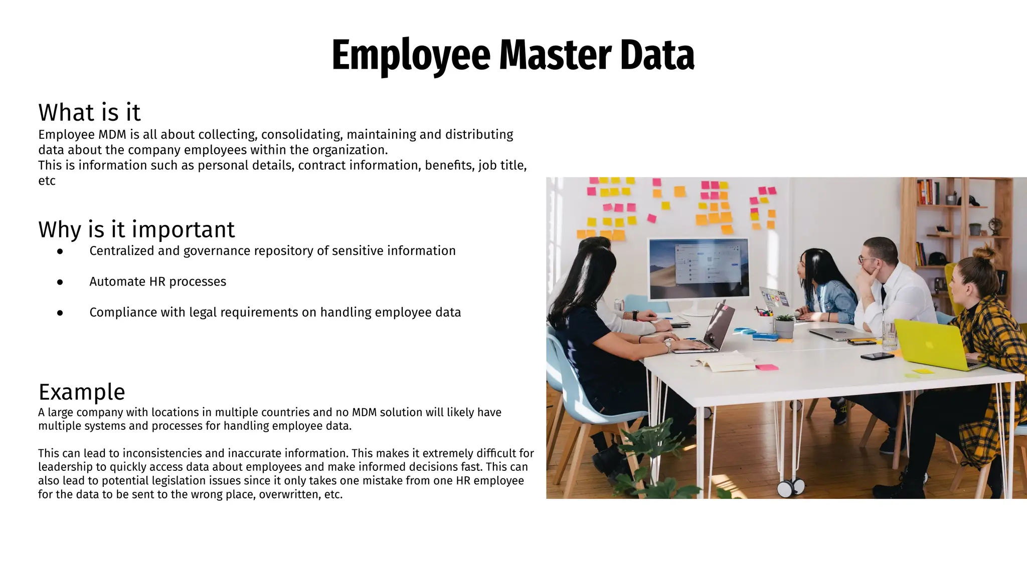 Employee Master Data
What is it
Employee MDM is all about collecting, consolidating, maintaining and distributing
data about the company employees within the organization.
This is information such as personal details, contract information, beneﬁts, job title,
etc
Why is it important
● Centralized and governance repository of sensitive information
● Automate HR processes
● Compliance with legal requirements on handling employee data
Example
A large company with locations in multiple countries and no MDM solution will likely have
multiple systems and processes for handling employee data.
This can lead to inconsistencies and inaccurate information. This makes it extremely difﬁcult for
leadership to quickly access data about employees and make informed decisions fast. This can
also lead to potential legislation issues since it only takes one mistake from one HR employee
for the data to be sent to the wrong place, overwritten, etc.
 