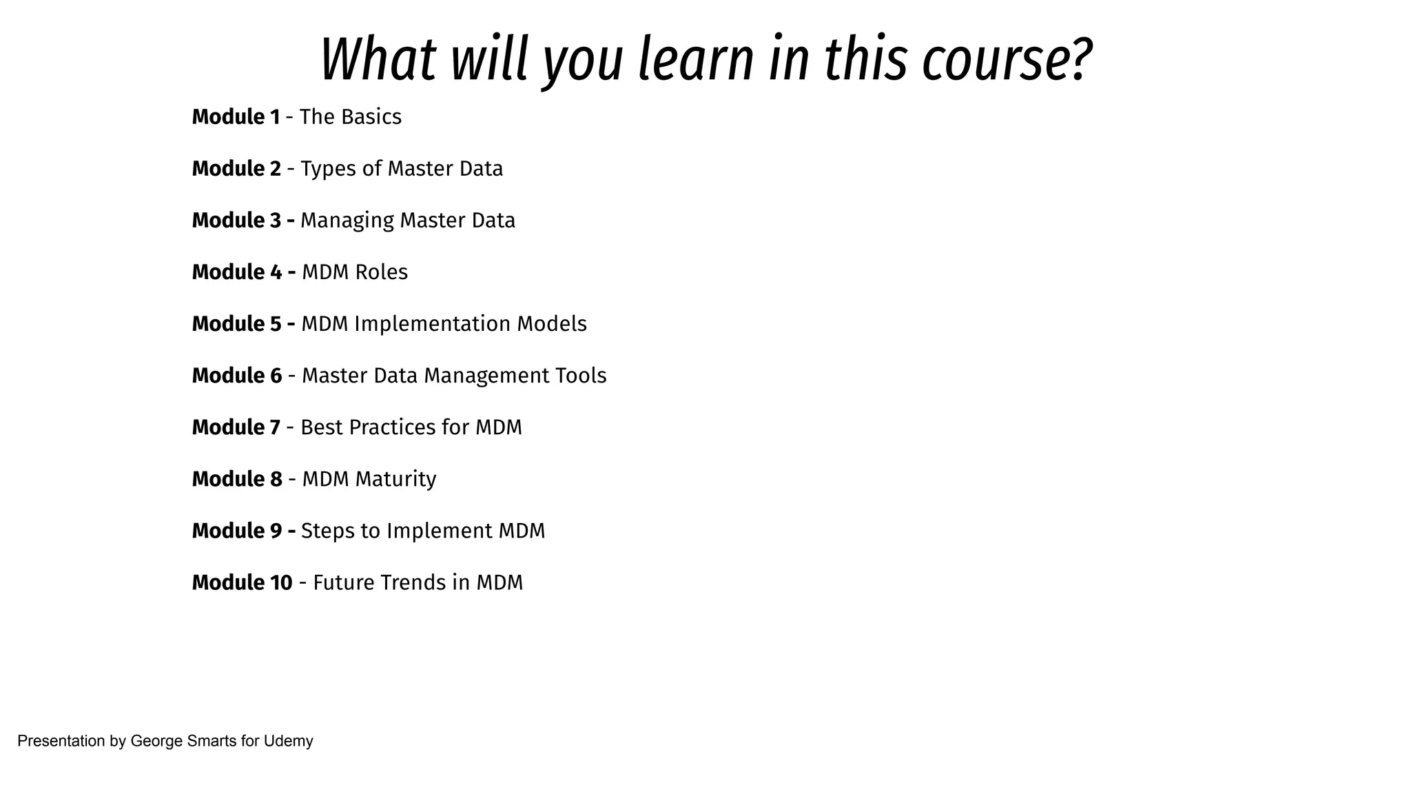 What will you learn in this course?
Module 1 - The Basics
Module 2 - Types of Master Data
Module 3 - Managing Master Data
Module 4 - MDM Roles
Module 5 - MDM Implementation Models
Module 6 - Master Data Management Tools
Module 7 - Best Practices for MDM
Module 8 - MDM Maturity
Module 9 - Steps to Implement MDM
Module 10 - Future Trends in MDM
Presentation by George Smarts for Udemy
 
