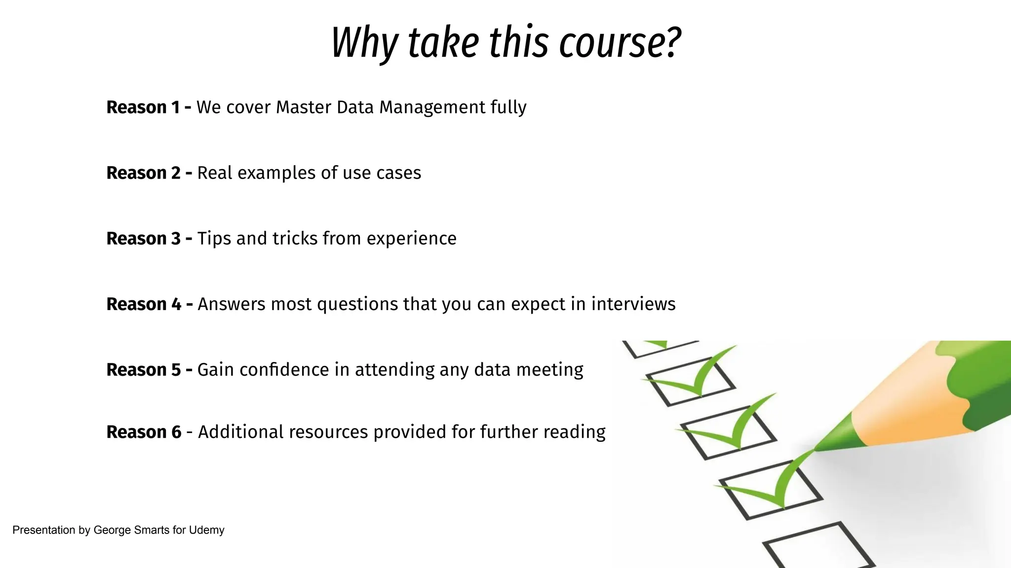 Why take this course?
Reason 1 - We cover Master Data Management fully
Reason 2 - Real examples of use cases
Reason 3 - Tips and tricks from experience
Reason 4 - Answers most questions that you can expect in interviews
Reason 5 - Gain conﬁdence in attending any data meeting
Reason 6 - Additional resources provided for further reading
Presentation by George Smarts for Udemy
 