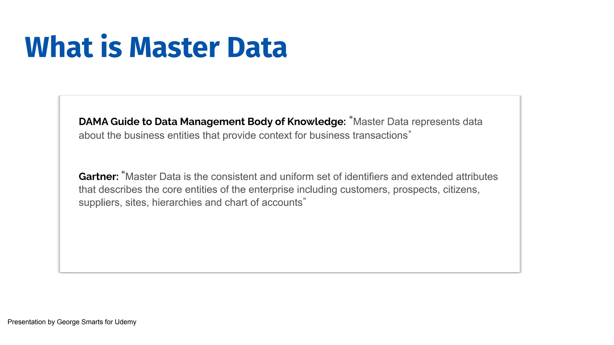 What is Master Data
DAMA Guide to Data Management Body of Knowledge: “Master Data represents data
about the business entities that provide context for business transactions”
Gartner: “Master Data is the consistent and uniform set of identifiers and extended attributes
that describes the core entities of the enterprise including customers, prospects, citizens,
suppliers, sites, hierarchies and chart of accounts”
Presentation by George Smarts for Udemy
 
