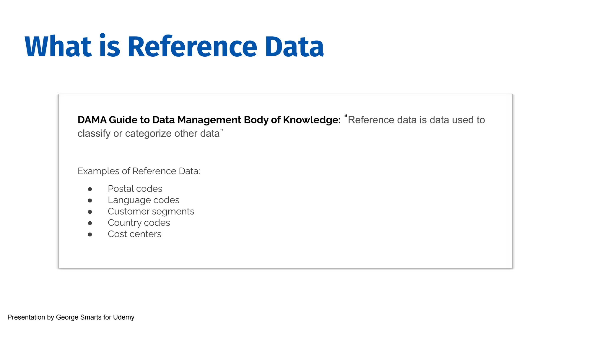 What is Reference Data
DAMA Guide to Data Management Body of Knowledge: “Reference data is data used to
classify or categorize other data”
Examples of Reference Data:
● Postal codes
● Language codes
● Customer segments
● Country codes
● Cost centers
Presentation by George Smarts for Udemy
 