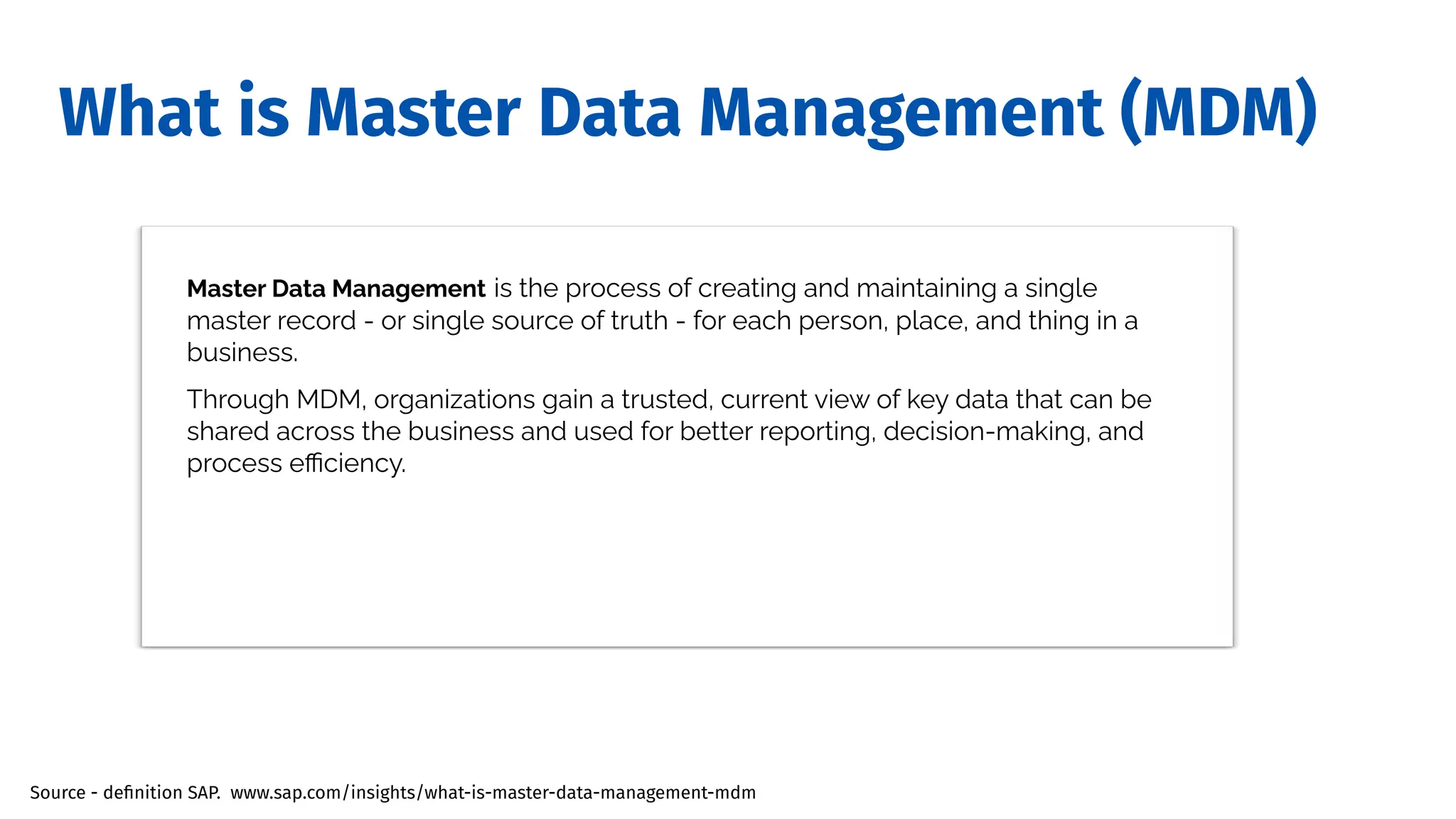 What is Master Data Management (MDM)
Master Data Management is the process of creating and maintaining a single
master record - or single source of truth - for each person, place, and thing in a
business.
Through MDM, organizations gain a trusted, current view of key data that can be
shared across the business and used for better reporting, decision-making, and
process eﬃciency.
Source - deﬁnition SAP. www.sap.com/insights/what-is-master-data-management-mdm
 
