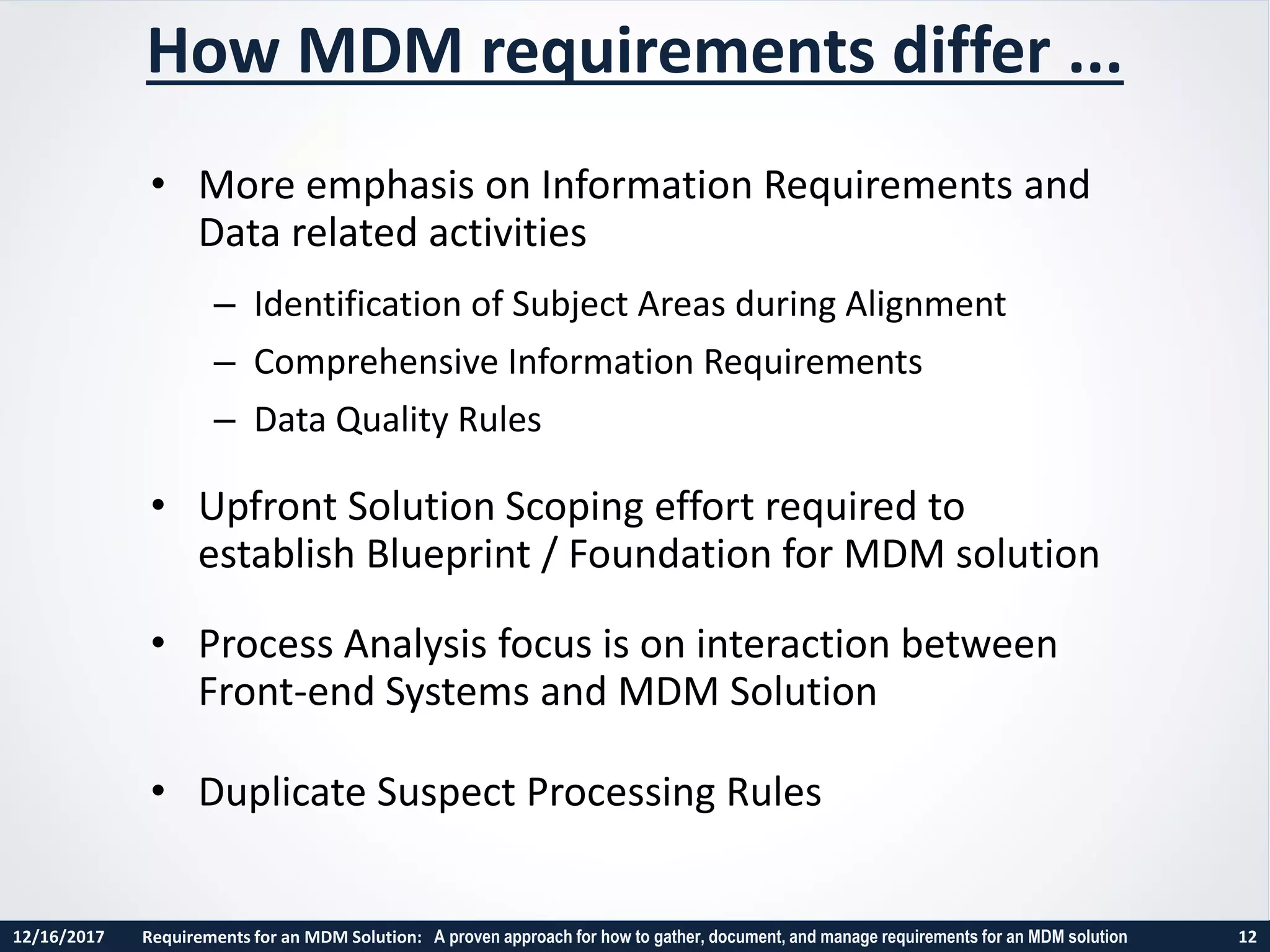 12/16/2017 Requirements for an MDM Solution: A proven approach for how to gather, document, and manage requirements for an MDM solution 12
• More emphasis on Information Requirements and
Data related activities
– Identification of Subject Areas during Alignment
– Comprehensive Information Requirements
– Data Quality Rules
• Upfront Solution Scoping effort required to
establish Blueprint / Foundation for MDM solution
• Process Analysis focus is on interaction between
Front-end Systems and MDM Solution
• Duplicate Suspect Processing Rules
How MDM requirements differ ...
 