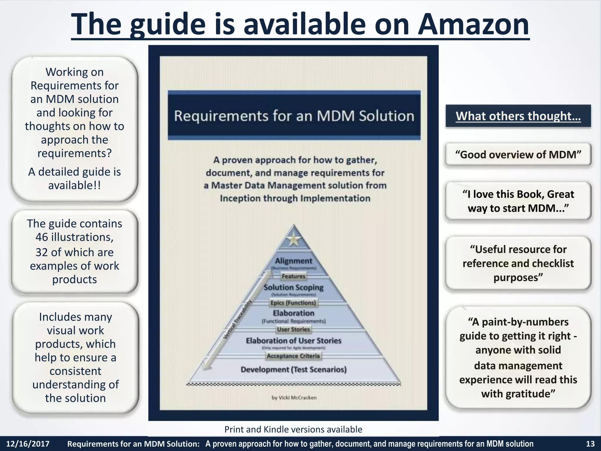 12/16/2017 Requirements for an MDM Solution: A proven approach for how to gather, document, and manage requirements for an MDM solution 13
Print and Kindle versions available
The guide is available on Amazon
“Good overview of MDM”
“I love this Book, Great
way to start MDM...”
“Useful resource for
reference and checklist
purposes”
“A paint-by-numbers
guide to getting it right -
anyone with solid
data management
experience will read this
with gratitude”
The guide contains
46 illustrations,
32 of which are
examples of work
products
Includes many
visual work
products, which
help to ensure a
consistent
understanding of
the solution
Working on
Requirements for
an MDM solution
and looking for
thoughts on how to
approach the
requirements?
A detailed guide is
available!!
What others thought…
 