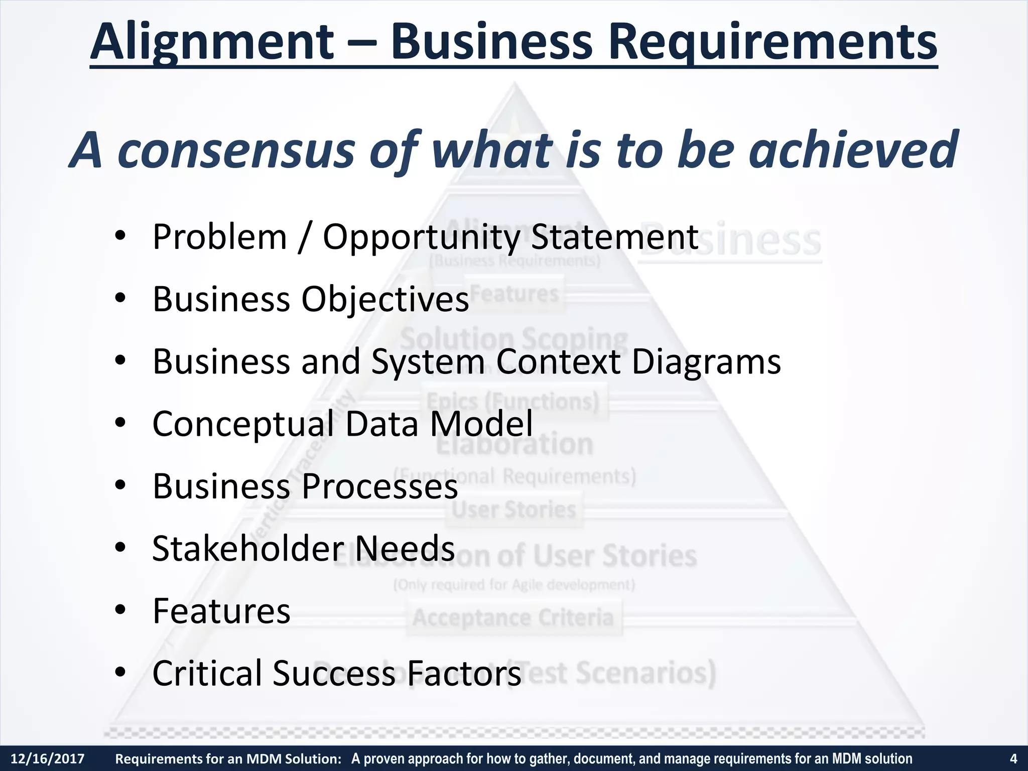 12/16/2017 Requirements for an MDM Solution: A proven approach for how to gather, document, and manage requirements for an MDM solution 4
• Problem / Opportunity Statement
• Business Objectives
• Business and System Context Diagrams
• Conceptual Data Model
• Business Processes
• Stakeholder Needs
• Features
• Critical Success Factors
Alignment – Business Requirements
A consensus of what is to be achieved
 
