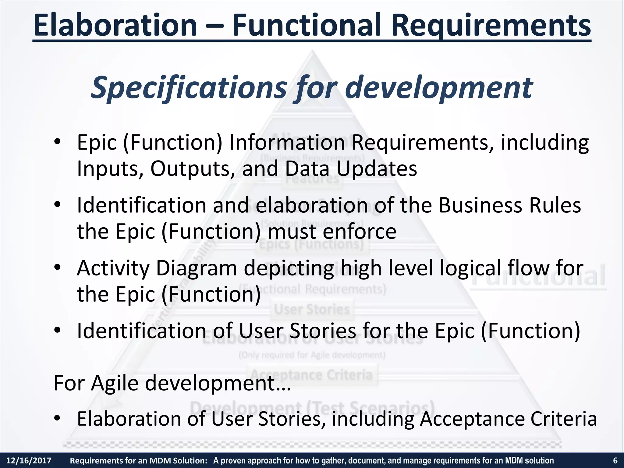 12/16/2017 Requirements for an MDM Solution: A proven approach for how to gather, document, and manage requirements for an MDM solution 6
• Epic (Function) Information Requirements, including
Inputs, Outputs, and Data Updates
• Identification and elaboration of the Business Rules
the Epic (Function) must enforce
• Activity Diagram depicting high level logical flow for
the Epic (Function)
• Identification of User Stories for the Epic (Function)
For Agile development…
• Elaboration of User Stories, including Acceptance Criteria
Elaboration – Functional Requirements
Specifications for development
 
