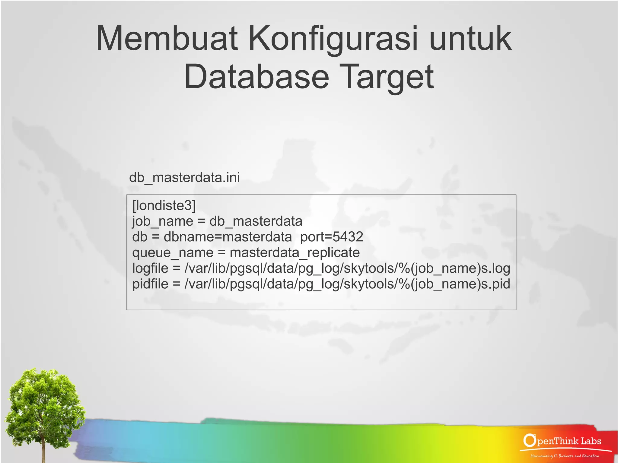 Mempersiapkan Database Target Replikasi (Subscriber) ● Dump skema tabel-tabel yang ingin direplikasi dari database sumber (Provider). pg_dump --schema-only -t object_category -t organizationunit -t organizationunit_parent -t organizationunit_type -t employee_all --no-owner db_portal_sempur --no-acl > masterdata_schema.sql Karena kita tidak men-dump seluruh tabel Dalam database, maka sebelum melakukan Import ke database subscriber, Pastikan Sahabat telah menghapus Klausa constraint FK yang merujuk ke Tabel yang tidak ada dan menghapus trigger- Trigger yang ikut ter-dump 