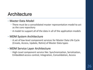 Architecture
• Master Data Model
 There must be a consolidated master representation model to act
as the core repository
 A model to support all of the data in all of the application models
• MDM System Architecture
 A set of low-level component services for Master Data Life Cycle
(Create, Access, Update, Retire) of Master Data types
• MDM Service Layer Architecture
 High-Level component service like: Synchronization, Serialization,
Embedded access control, Integration, Consolidation, Access
26
 