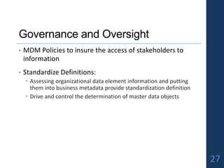 Governance and Oversight
• MDM Policies to insure the access of stakeholders to
information
• Standardize Definitions:
 Assessing organizational data element information and putting
them into business metadata provide standardization definition
 Drive and control the determination of master data objects
27
 