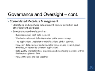Governance and Oversight – cont.
• Consolidated Metadata Management
 Identifying and clarifying data element names, definition and
other relevant attributes
 Enterprises need to determine:
 Business uses of each data element
 Which data element definitions refer to the same concept
 The applications that refer to manifestations of that concept
 How each data element and associated concepts are created, read,
modified, or retired by different applications
 Data quality characteristics, inspection and monitoring locations within
the business process flow
 How all the uses are tied together
28
 