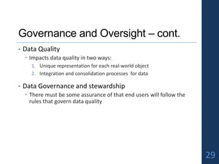 Governance and Oversight – cont.
• Data Quality
 Impacts data quality in two ways:
1. Unique representation for each real-world object
2. Integration and consolidation processes for data
• Data Governance and stewardship
 There must be some assurance of that end users will follow the
rules that govern data quality
29
 
