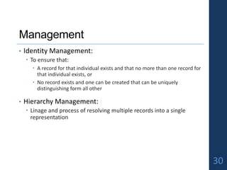 Management
• Identity Management:
 To ensure that:
 A record for that individual exists and that no more than one record for
that individual exists, or
 No record exists and one can be created that can be uniquely
distinguishing form all other
• Hierarchy Management:
 Linage and process of resolving multiple records into a single
representation
30
 