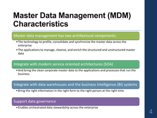 Master Data Management (MDM)
Characteristics
Master data management has two architectural components:
•The technology to profile, consolidate and synchronize the master data across the
enterprise
•The applications to manage, cleanse, and enrich the structured and unstructured master
data
Integrate with modern service oriented architectures (SOA)
•And bring the clean corporate master data to the applications and processes that run the
business
Integrate with data warehouses and the business intelligence (BI) systems
•Bring the right information in the right form to the right person at the right time
Support data governance
•Enables orchestrated data stewardship across the enterprise
4
 
