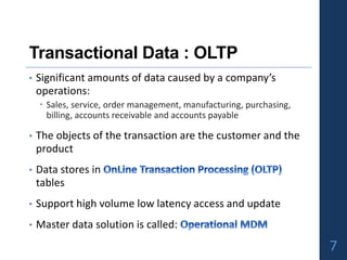 Transactional Data : OLTP
• Significant amounts of data caused by a company’s
operations:
 Sales, service, order management, manufacturing, purchasing,
billing, accounts receivable and accounts payable
• The objects of the transaction are the customer and the
product
• Data stores in
tables
• Support high volume low latency access and update
• Master data solution is called:
7
 
