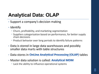 Analytical Data: OLAP
• Support a company’s decision making
• Identify
 Churn, profitability, and marketing segmentation
 Suppliers categorization based on performance, for better supply
chain decisions
 Product behavior over long periods to identify failure patterns
• Data is stored in large data warehouses and possibly
smaller data marts with table structures
• Data stores in tables
• Master data solution is called:
 Lack the ability to influence operational systems
8
 