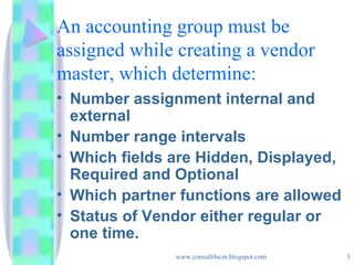 An accounting group must be assigned while creating a vendor master, which determine: Number assignment internal and external Number range intervals Which fields are Hidden, Displayed, Required and Optional Which partner functions are allowed Status of Vendor either regular or one time. 