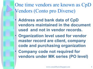 One time vendors are known as CpD Vendors (Conto pro Diverse) Address and bank data of CpD vendors maintained in the document used  and not in vendor records. Organization level used for vendor master record are client, company code and purchasing organization Company code not required for vendors under MK series (PO level) 