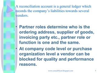 A reconciliation account is a general ledger which records the company’s liabilities towards several vendors. Partner roles determine who is the ordering address, supplier of goods, invoicing party etc., partner role or function is one and the same. At company code level or purchase organization level a vendor can be blocked for quality and performance reasons. 